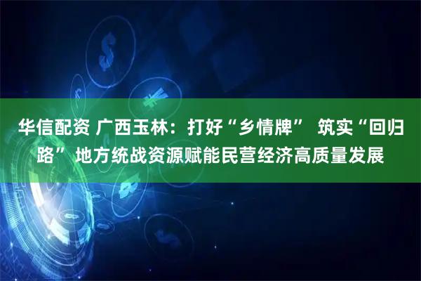 华信配资 广西玉林：打好“乡情牌”  筑实“回归路” 地方统战资源赋能民营经济高质量发展