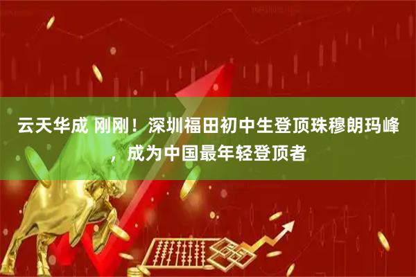 云天华成 刚刚！深圳福田初中生登顶珠穆朗玛峰，成为中国最年轻登顶者