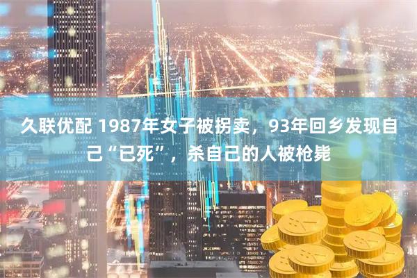 久联优配 1987年女子被拐卖，93年回乡发现自己“已死”，杀自己的人被枪毙